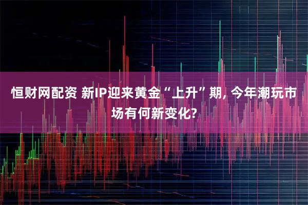 恒财网配资 新IP迎来黄金“上升”期, 今年潮玩市场有何新变化?