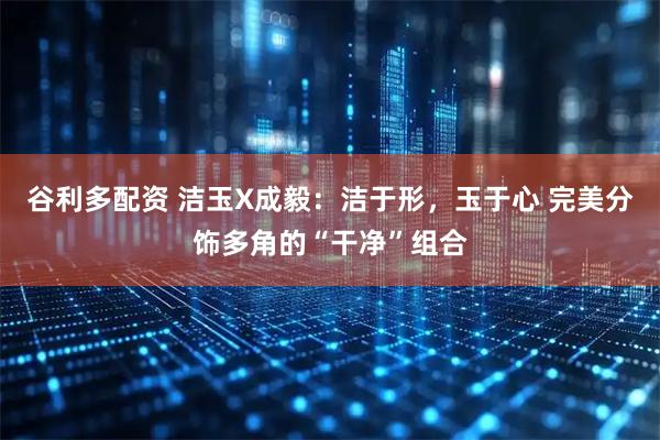 谷利多配资 洁玉X成毅：洁于形，玉于心 完美分饰多角的“干净”组合
