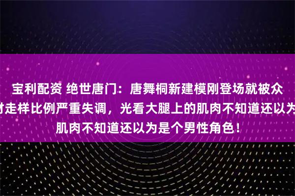 宝利配资 绝世唐门：唐舞桐新建模刚登场就被众网友群嘲，身材走样比例严重失调，光看大腿上的肌肉不知道还以为是个男性角色！