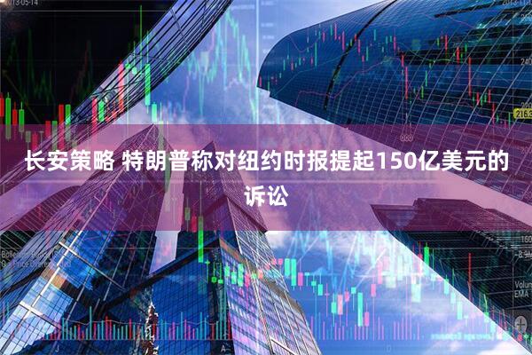 长安策略 特朗普称对纽约时报提起150亿美元的诉讼