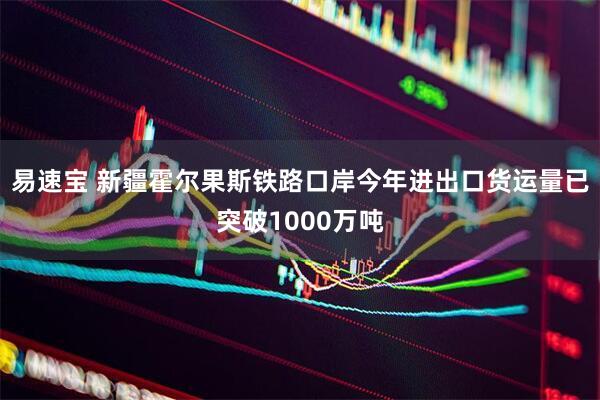 易速宝 新疆霍尔果斯铁路口岸今年进出口货运量已突破1000万吨