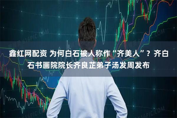 鑫红网配资 为何白石被人称作“齐美人”？齐白石书画院院长齐良芷弟子汤发周发布