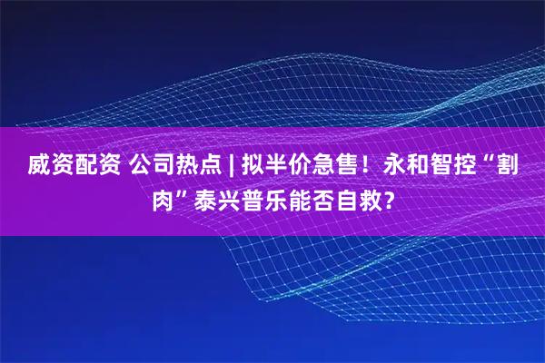 威资配资 公司热点 | 拟半价急售！永和智控“割肉”泰兴普乐能否自救？