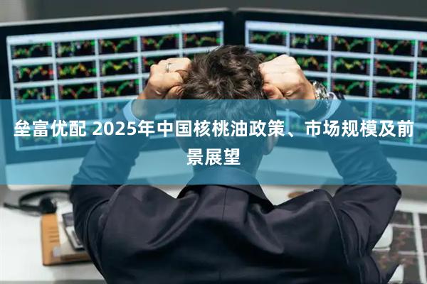 垒富优配 2025年中国核桃油政策、市场规模及前景展望