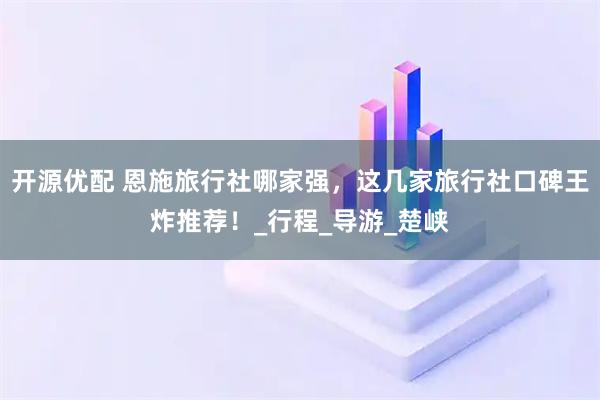开源优配 恩施旅行社哪家强，这几家旅行社口碑王炸推荐！_行程_导游_楚峡