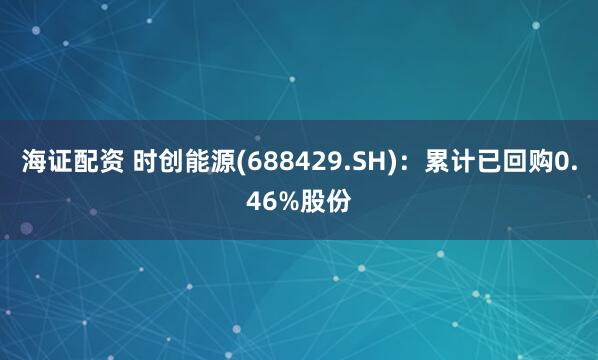 海证配资 时创能源(688429.SH)：累计已回购0.46%股份