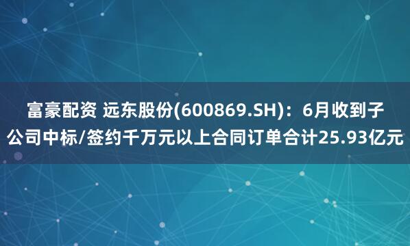 富豪配资 远东股份(600869.SH)：6月收到子公司中标/签约千万元以上合同订单合计25.93亿元