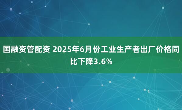 国融资管配资 2025年6月份工业生产者出厂价格同比下降3.6%
