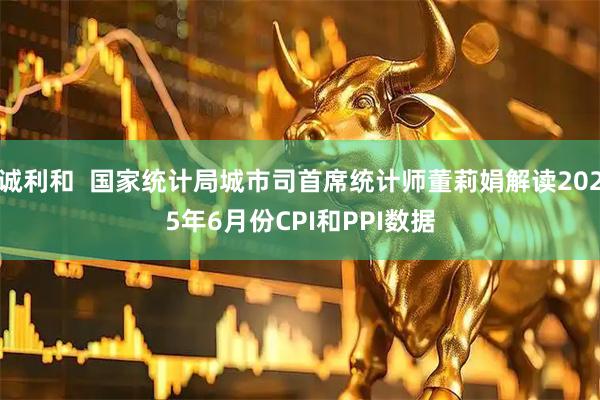 诚利和  国家统计局城市司首席统计师董莉娟解读2025年6月份CPI和PPI数据