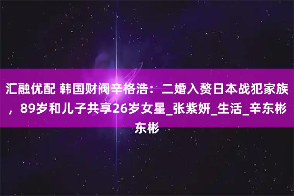 汇融优配 韩国财阀辛格浩：二婚入赘日本战犯家族，89岁和儿子共享26岁女星_张紫妍_生活_辛东彬