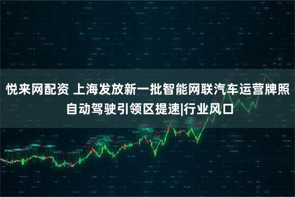 悦来网配资 上海发放新一批智能网联汽车运营牌照 自动驾驶引领区提速|行业风口