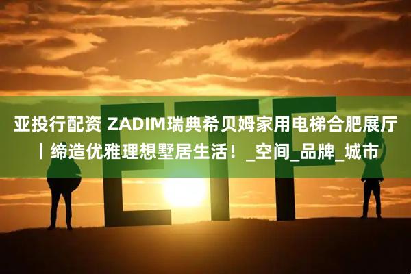 亚投行配资 ZADIM瑞典希贝姆家用电梯合肥展厅丨缔造优雅理想墅居生活！_空间_品牌_城市