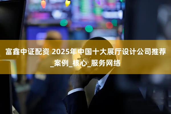 富鑫中证配资 2025年中国十大展厅设计公司推荐_案例_核心_服务网络