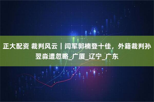 正大配资 裁判风云｜闫军郭楠登十佳，外籍裁判孙翌淼遭忽略_广厦_辽宁_广东