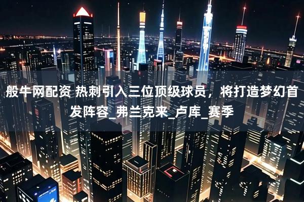 般牛网配资 热刺引入三位顶级球员，将打造梦幻首发阵容_弗兰克来_卢库_赛季