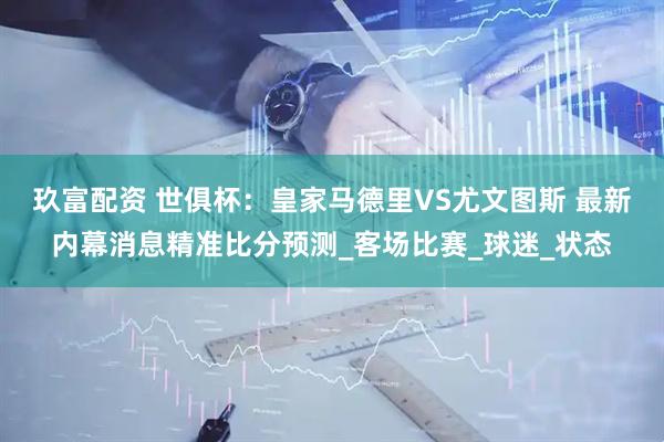 玖富配资 世俱杯：皇家马德里VS尤文图斯 最新内幕消息精准比分预测_客场比赛_球迷_状态