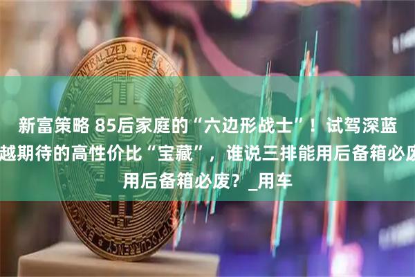 新富策略 85后家庭的“六边形战士”！试驾深蓝S09，超越期待的高性价比“宝藏”，谁说三排能用后备箱必废？_用车