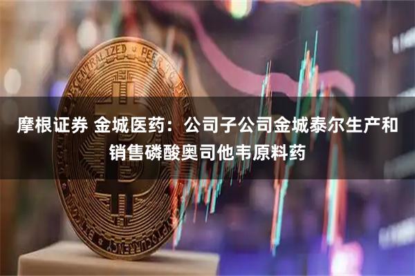 摩根证券 金城医药：公司子公司金城泰尔生产和销售磷酸奥司他韦原料药