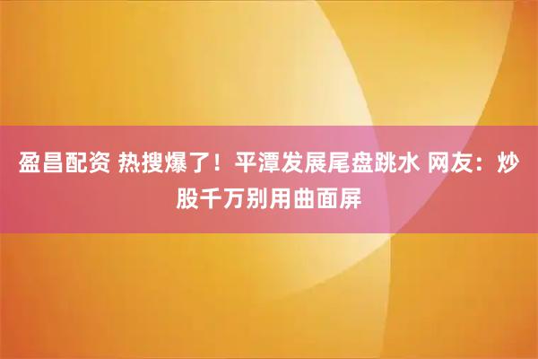 盈昌配资 热搜爆了！平潭发展尾盘跳水 网友：炒股千万别用曲面屏
