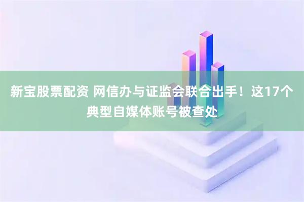 新宝股票配资 网信办与证监会联合出手！这17个典型自媒体账号被查处