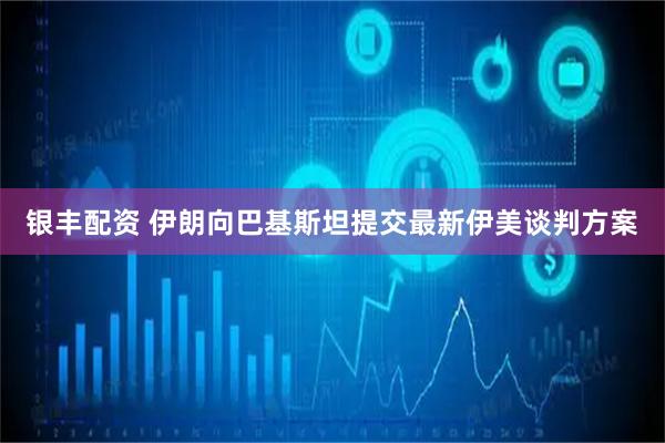 银丰配资 伊朗向巴基斯坦提交最新伊美谈判方案