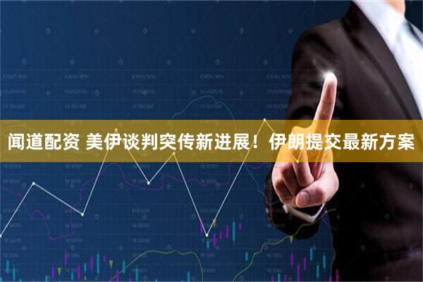 闻道配资 美伊谈判突传新进展！伊朗提交最新方案